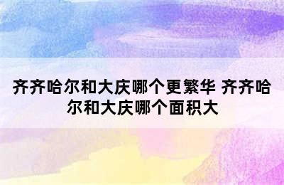 齐齐哈尔和大庆哪个更繁华 齐齐哈尔和大庆哪个面积大